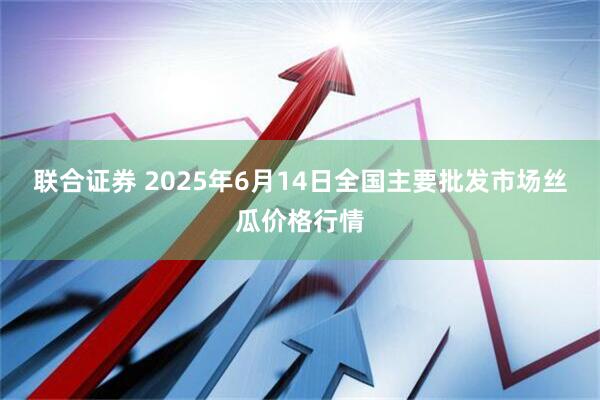 联合证券 2025年6月14日全国主要批发市场丝瓜价格行情