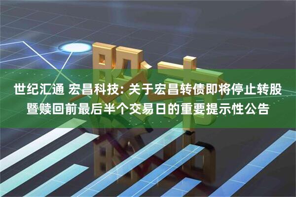 世纪汇通 宏昌科技: 关于宏昌转债即将停止转股暨赎回前最后半个交易日的重要提示性公告