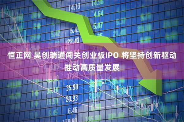 恒正网 昊创瑞通闯关创业板IPO 将坚持创新驱动推动高质量发展