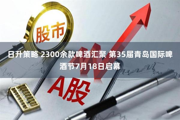 日升策略 2300余款啤酒汇聚 第35届青岛国际啤酒节7月18日启幕