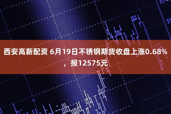 西安高新配资 6月19日不锈钢期货收盘上涨0.68%，报12575元