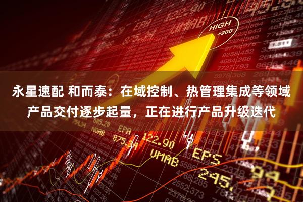 永星速配 和而泰：在域控制、热管理集成等领域产品交付逐步起量，正在进行产品升级迭代