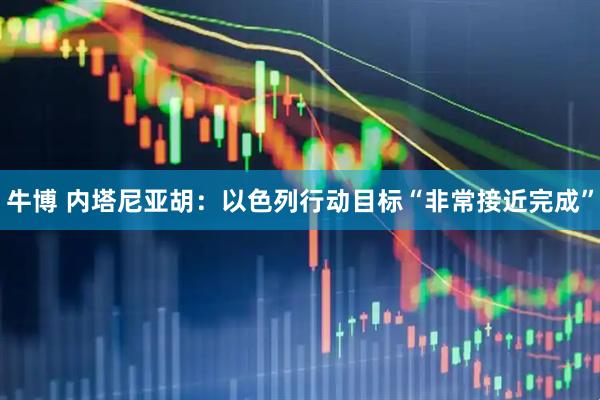 牛博 内塔尼亚胡：以色列行动目标“非常接近完成”