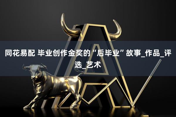 同花易配 毕业创作金奖的“后毕业”故事_作品_评选_艺术