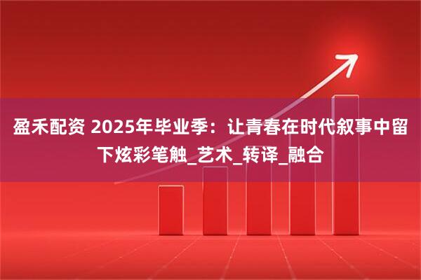 盈禾配资 2025年毕业季：让青春在时代叙事中留下炫彩笔触_艺术_转译_融合
