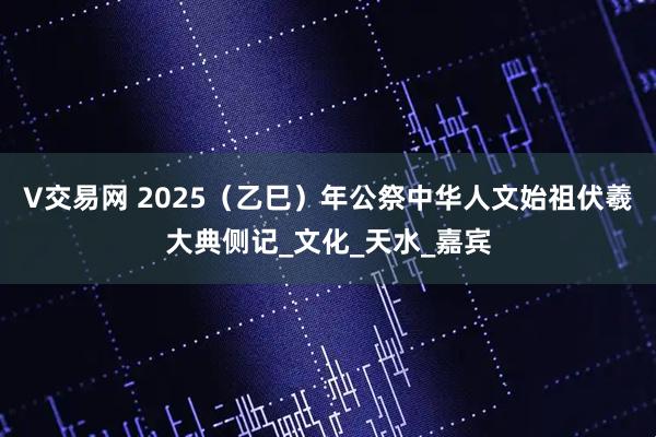 V交易网 2025（乙巳）年公祭中华人文始祖伏羲大典侧记_文化_天水_嘉宾