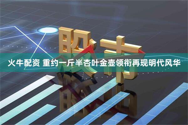 火牛配资 重约一斤半杏叶金壶领衔再现明代风华