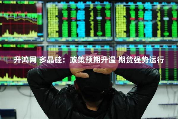 升鸿网 多晶硅：政策预期升温 期货强势运行
