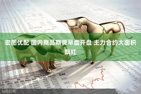 宏图优配 国内商品期货早盘开盘 主力合约大面积飘红