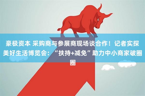 豪极资本 采购商与参展商现场谈合作！记者实探美好生活博览会：“扶持+减免”助力中小商家破圈