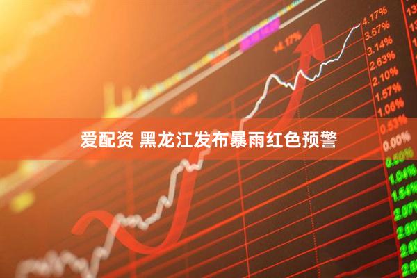 爱配资 黑龙江发布暴雨红色预警