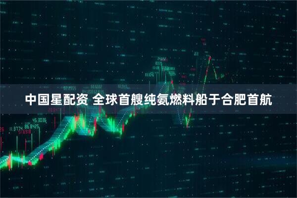 中国星配资 全球首艘纯氨燃料船于合肥首航