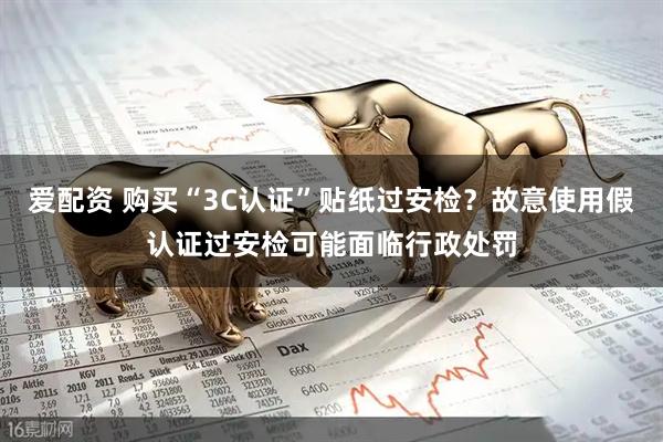 爱配资 购买“3C认证”贴纸过安检？故意使用假认证过安检可能面临行政处罚