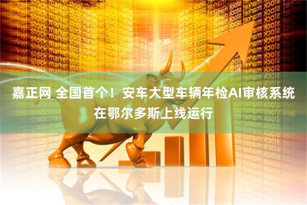 嘉正网 全国首个！安车大型车辆年检AI审核系统在鄂尔多斯上线运行