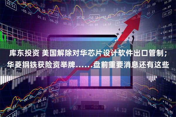 库东投资 美国解除对华芯片设计软件出口管制；华菱钢铁获险资举牌……盘前重要消息还有这些