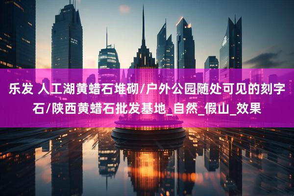 乐发 人工湖黄蜡石堆砌/户外公园随处可见的刻字石/陕西黄蜡石批发基地_自然_假山_效果