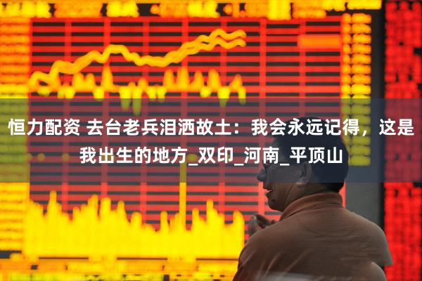 恒力配资 去台老兵泪洒故土：我会永远记得，这是我出生的地方_双印_河南_平顶山