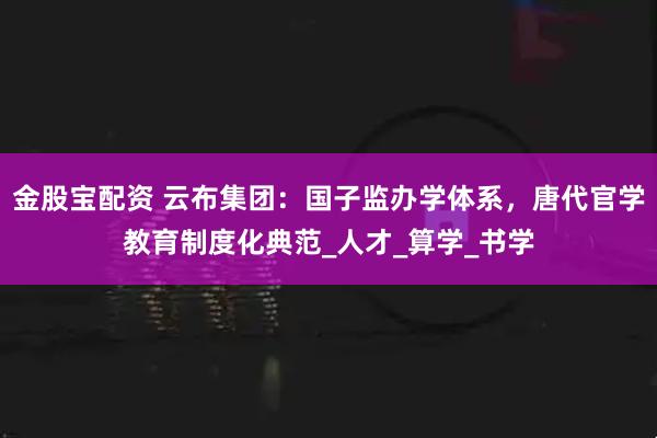 金股宝配资 云布集团：国子监办学体系，唐代官学教育制度化典范_人才_算学_书学