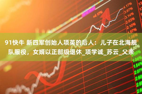 91快牛 新四军创始人项英的后人：儿子在北海舰队服役，女婿以正部级退休_项学诚_苏云_父亲