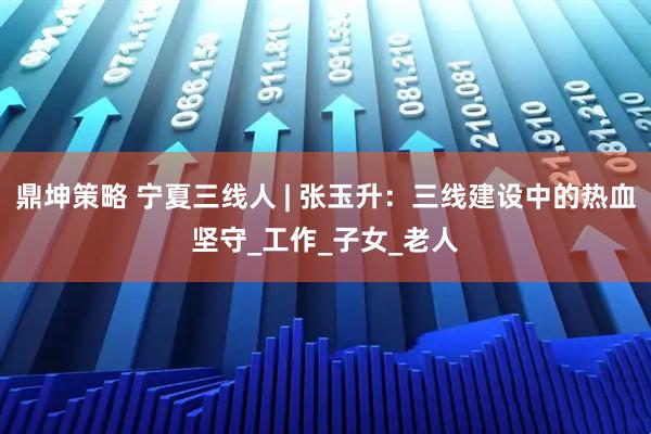 鼎坤策略 宁夏三线人 | 张玉升：三线建设中的热血坚守_工作_子女_老人