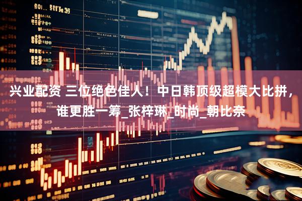 兴业配资 三位绝色佳人！中日韩顶级超模大比拼，谁更胜一筹_张梓琳_时尚_朝比奈