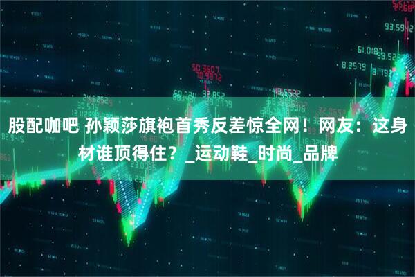 股配咖吧 孙颖莎旗袍首秀反差惊全网！网友：这身材谁顶得住？_运动鞋_时尚_品牌