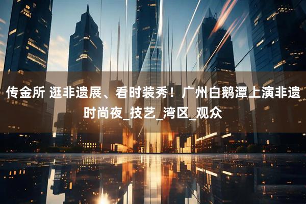 传金所 逛非遗展、看时装秀！广州白鹅潭上演非遗时尚夜_技艺_湾区_观众