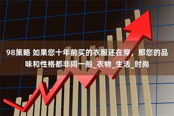 98策略 如果您十年前买的衣服还在穿，那您的品味和性格都非同一般_衣物_生活_时尚